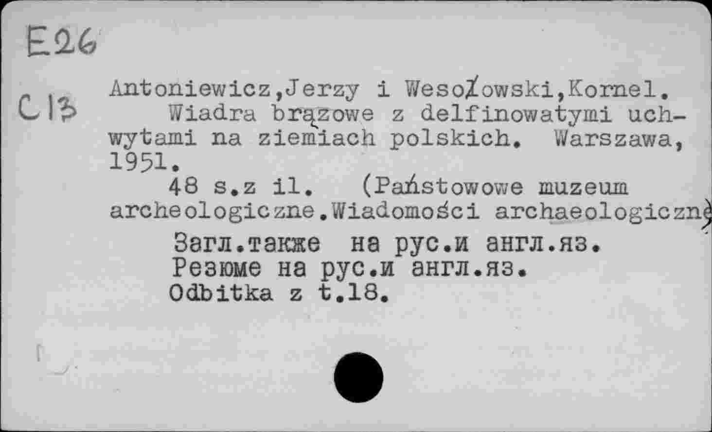 ﻿
с
Antoniewlez,Jerzy і WesoXowski,Kornel.
Wiadra br^zowe z delfinowatymi uch-wytami na ziemiach polskich. Warszawa, 1951.
48 s.z 11. (Padstowowe muzeurn arche ol о gic zne. W iadomo ä c 1 arc hae о 1 о g le z:
Загл.также на рус.и англ.яз.
Резюме на рус.и англ.яз.
Odbitka z t.18.